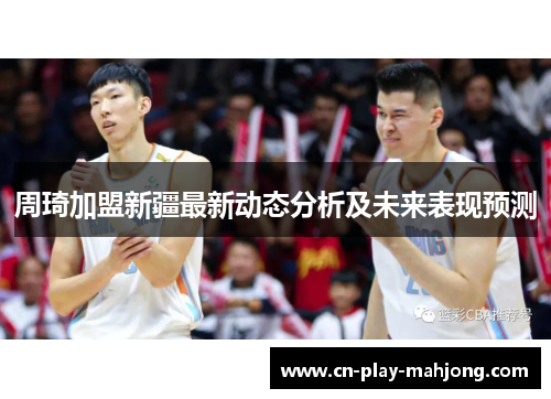 周琦加盟新疆最新动态分析及未来表现预测
