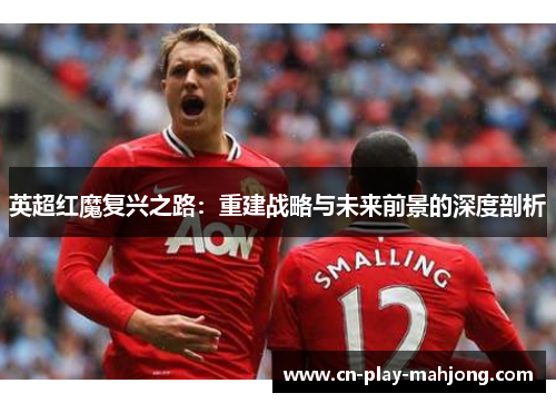 英超红魔复兴之路：重建战略与未来前景的深度剖析