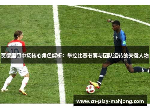 莫德里奇中场核心角色解析：掌控比赛节奏与团队运转的关键人物
