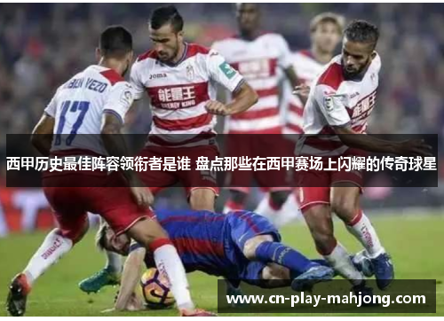 西甲历史最佳阵容领衔者是谁 盘点那些在西甲赛场上闪耀的传奇球星