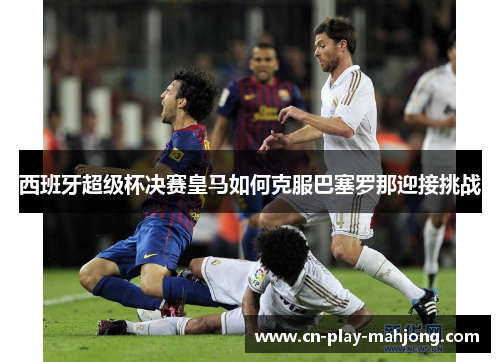 西班牙超级杯决赛皇马如何克服巴塞罗那迎接挑战 西班牙超级杯决赛皇马如何克服巴塞罗那迎接挑战