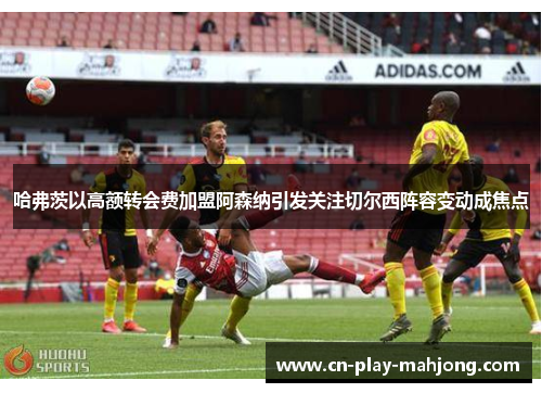 哈弗茨以高额转会费加盟阿森纳引发关注切尔西阵容变动成焦点