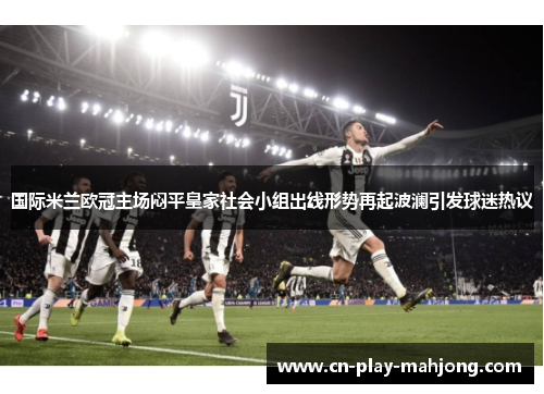 国际米兰欧冠主场闷平皇家社会小组出线形势再起波澜引发球迷热议 国际米兰欧冠主场闷平皇家社会小组出线形势再起波澜引发球迷热议