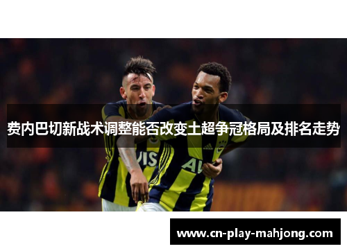 费内巴切新战术调整能否改变土超争冠格局及排名走势